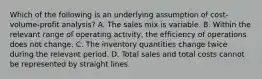 Which of the following is an underlying assumption of cost-volume-profit analysis? A. The sales mix is variable. B. Within the relevant range of operating activity, the efficiency of operations does not change. C. The inventory quantities change twice during the relevant period. D. Total sales and total costs cannot be represented by straight lines.