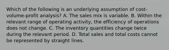 Which of the following is an underlying assumption of cost-volume-profit analysis? A. The sales mix is variable. B. Within the relevant range of operating activity, the efficiency of operations does not change. C. The inventory quantities change twice during the relevant period. D. Total sales and total costs cannot be represented by straight lines.