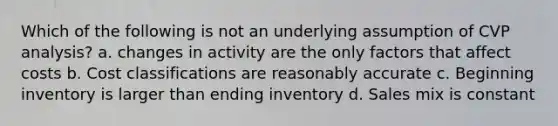 Which of the following is not an underlying assumption of CVP analysis? a. changes in activity are the only factors that affect costs b. Cost classifications are reasonably accurate c. Beginning inventory is larger than ending inventory d. Sales mix is constant