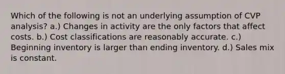 Which of the following is not an underlying assumption of CVP analysis? a.) Changes in activity are the only factors that affect costs. b.) Cost classifications are reasonably accurate. c.) Beginning inventory is larger than ending inventory. d.) Sales mix is constant.