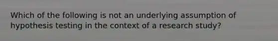 Which of the following is not an underlying assumption of hypothesis testing in the context of a research study?