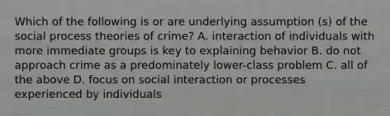 Which of the following is or are underlying assumption (s) of the social process theories of crime? A. interaction of individuals with more immediate groups is key to explaining behavior B. do not approach crime as a predominately lower-class problem C. all of the above D. focus on social interaction or processes experienced by individuals