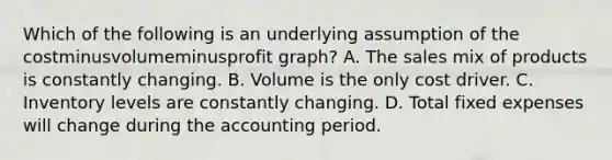 Which of the following is an underlying assumption of the costminusvolumeminusprofit ​graph? A. The sales mix of products is constantly changing. B. Volume is the only cost driver. C. Inventory levels are constantly changing. D. Total fixed expenses will change during the accounting period.