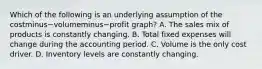 Which of the following is an underlying assumption of the costminus−volumeminus−profit ​graph? A. The sales mix of products is constantly changing. B. Total fixed expenses will change during the accounting period. C. Volume is the only cost driver. D. Inventory levels are constantly changing.