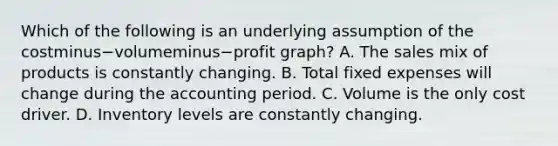 Which of the following is an underlying assumption of the costminus−volumeminus−profit ​graph? A. The sales mix of products is constantly changing. B. Total fixed expenses will change during the accounting period. C. Volume is the only cost driver. D. Inventory levels are constantly changing.