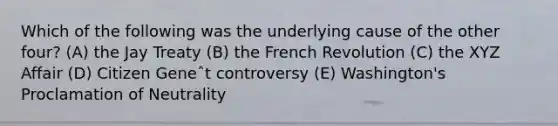 Which of the following was the underlying cause of the other four? (A) the Jay Treaty (B) the French Revolution (C) the XYZ Affair (D) Citizen Geneˆt controversy (E) Washington's Proclamation of Neutrality