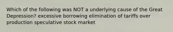 Which of the following was NOT a underlying cause of the Great Depression? excessive borrowing elimination of tariffs over production speculative stock market