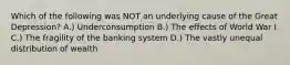 Which of the following was NOT an underlying cause of the Great Depression? A.) Underconsumption B.) The effects of World War I C.) The fragility of the banking system D.) The vastly unequal distribution of wealth