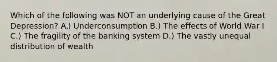 Which of the following was NOT an underlying cause of the Great Depression? A.) Underconsumption B.) The effects of World War I C.) The fragility of the banking system D.) The vastly unequal distribution of wealth