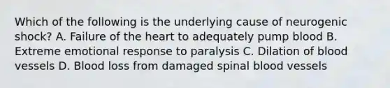 Which of the following is the underlying cause of neurogenic​ shock? A. Failure of the heart to adequately pump blood B. Extreme emotional response to paralysis C. Dilation of blood vessels D. Blood loss from damaged spinal blood vessels