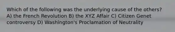 Which of the following was the underlying cause of the others? A) the French Revolution B) the XYZ Affair C) Citizen Genet controversy D) Washington's Proclamation of Neutrality