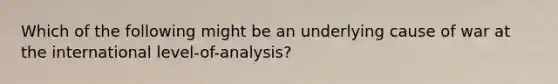 Which of the following might be an underlying cause of war at the international level-of-analysis?