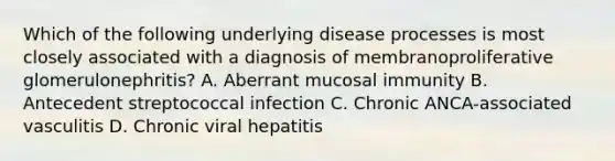 Which of the following underlying disease processes is most closely associated with a diagnosis of membranoproliferative glomerulonephritis? A. Aberrant mucosal immunity B. Antecedent streptococcal infection C. Chronic ANCA-associated vasculitis D. Chronic viral hepatitis