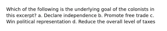 Which of the following is the underlying goal of the colonists in this excerpt? a. Declare independence b. Promote free trade c. Win political representation d. Reduce the overall level of taxes