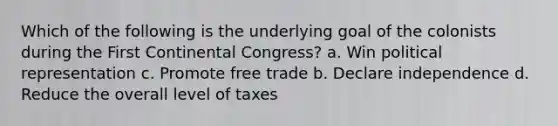 Which of the following is the underlying goal of the colonists during the First Continental Congress? a. Win political representation c. Promote free trade b. Declare independence d. Reduce the overall level of taxes