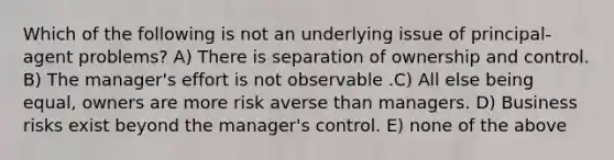 Which of the following is not an underlying issue of principal-agent problems? A) There is separation of ownership and control. B) The manager's effort is not observable .C) All else being equal, owners are more risk averse than managers. D) Business risks exist beyond the manager's control. E) none of the above