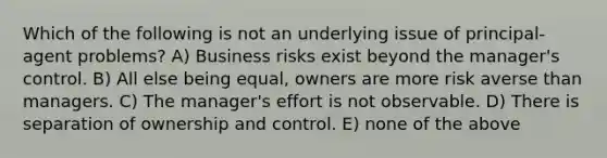 Which of the following is not an underlying issue of principal-agent problems? A) Business risks exist beyond the manager's control. B) All else being equal, owners are more risk averse than managers. C) The manager's effort is not observable. D) There is separation of ownership and control. E) none of the above