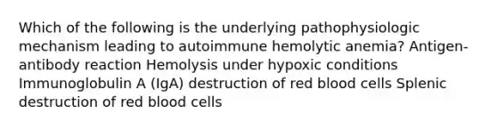 Which of the following is the underlying pathophysiologic mechanism leading to autoimmune hemolytic anemia? Antigen-antibody reaction Hemolysis under hypoxic conditions Immunoglobulin A (IgA) destruction of red blood cells Splenic destruction of red blood cells