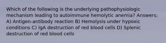 Which of the following is the underlying pathophysiologic mechanism leading to autoimmune hemolytic anemia? Answers: A) Antigen-antibody reaction B) Hemolysis under hypoxic conditions C) IgA destruction of red blood cells D) Splenic destruction of red blood cells