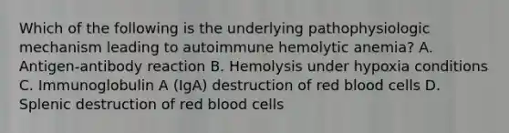 Which of the following is the underlying pathophysiologic mechanism leading to autoimmune hemolytic anemia? A. Antigen-antibody reaction B. Hemolysis under hypoxia conditions C. Immunoglobulin A (IgA) destruction of red blood cells D. Splenic destruction of red blood cells