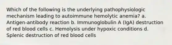 Which of the following is the underlying pathophysiologic mechanism leading to autoimmune hemolytic anemia? a. Antigen-antibody reaction b. Immunoglobulin A (IgA) destruction of red blood cells c. Hemolysis under hypoxic conditions d. Splenic destruction of red blood cells