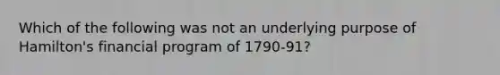 Which of the following was not an underlying purpose of Hamilton's financial program of 1790-91?