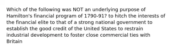 Which of the following was NOT an underlying purpose of Hamilton's financial program of 1790-91? to hitch the interests of the financial elite to that of a strong national government to establish the good credit of the United States to restrain industrial development to foster close commercial ties with Britain