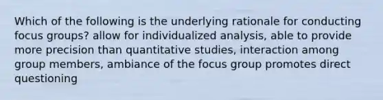 Which of the following is the underlying rationale for conducting focus groups? allow for individualized analysis, able to provide more precision than quantitative studies, interaction among group members, ambiance of the focus group promotes direct questioning