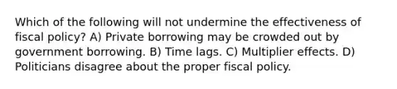 Which of the following will not undermine the effectiveness of fiscal policy? A) Private borrowing may be crowded out by government borrowing. B) Time lags. C) Multiplier effects. D) Politicians disagree about the proper fiscal policy.