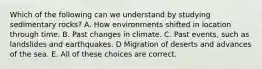 Which of the following can we understand by studying sedimentary rocks? A. How environments shifted in location through time. B. Past changes in climate. C. Past events, such as landslides and earthquakes. D Migration of deserts and advances of the sea. E. All of these choices are correct.