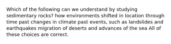 Which of the following can we understand by studying sedimentary rocks? how environments shifted in location through time past changes in climate past events, such as landslides and earthquakes migration of deserts and advances of the sea All of these choices are correct.