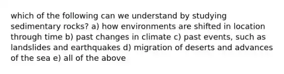 which of the following can we understand by studying sedimentary rocks? a) how environments are shifted in location through time b) past changes in climate c) past events, such as landslides and earthquakes d) migration of deserts and advances of the sea e) all of the above