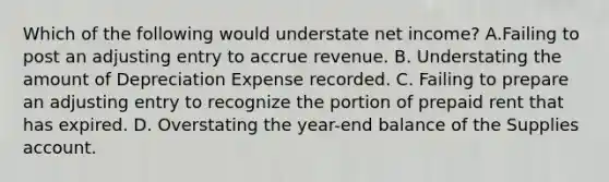 Which of the following would understate net income? A.Failing to post an adjusting entry to accrue revenue. B. Understating the amount of Depreciation Expense recorded. C. Failing to prepare an adjusting entry to recognize the portion of prepaid rent that has expired. D. Overstating the year-end balance of the Supplies account.