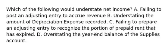 Which of the following would understate net income? A. Failing to post an adjusting entry to accrue revenue B. Understating the amount of Depreciation Expense recorded. C. Failing to prepare an adjusting entry to recognize the portion of prepaid rent that has expired. D. Overstating the year-end balance of the Supplies account.