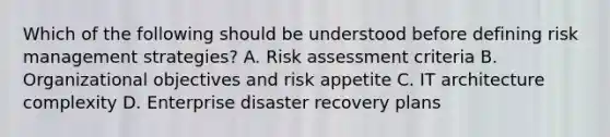 Which of the following should be understood before defining risk management strategies? A. Risk assessment criteria B. Organizational objectives and risk appetite C. IT architecture complexity D. Enterprise disaster recovery plans