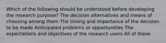 Which of the following should be understood before developing the research purpose? The decision alternatives and means of choosing among them The timing and importance of the decision to be made Anticipated problems or opportunities The expectations and objectives of the research users All of these