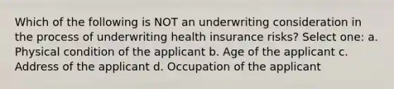 Which of the following is NOT an underwriting consideration in the process of underwriting health insurance risks? Select one: a. Physical condition of the applicant b. Age of the applicant c. Address of the applicant d. Occupation of the applicant