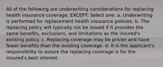 All of the following are underwriting considerations for replacing health insurance coverage, EXCEPT: Select one: a. Underwriting is performed for replacement health insurance policies. b. The replacing policy will typically not be issued if it provides the same benefits, exclusions, and limitations as the insured's existing policy. c. Replacing coverage may be pricier and have fewer benefits than the existing coverage. d. It is the applicant's responsibility to assure the replacing coverage is for the insured's best interest.