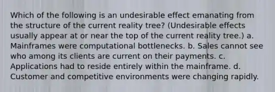 Which of the following is an undesirable effect emanating from the structure of the current reality tree? (Undesirable effects usually appear at or near the top of the current reality tree.) a. Mainframes were computational bottlenecks. b. Sales cannot see who among its clients are current on their payments. c. Applications had to reside entirely within the mainframe. d. Customer and competitive environments were changing rapidly.