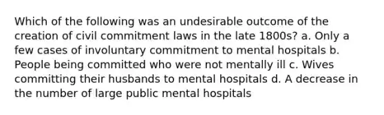 Which of the following was an undesirable outcome of the creation of civil commitment laws in the late 1800s? a. Only a few cases of involuntary commitment to mental hospitals b. People being committed who were not mentally ill c. Wives committing their husbands to mental hospitals d. A decrease in the number of large public mental hospitals