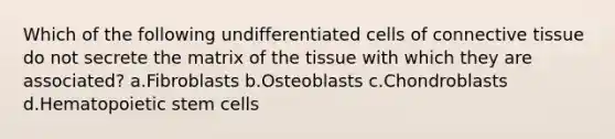 Which of the following undifferentiated cells of connective tissue do not secrete the matrix of the tissue with which they are associated? a.Fibroblasts b.Osteoblasts c.Chondroblasts d.Hematopoietic stem cells