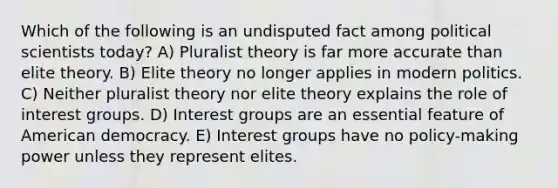 Which of the following is an undisputed fact among political scientists today? A) Pluralist theory is far more accurate than elite theory. B) Elite theory no longer applies in modern politics. C) Neither pluralist theory nor elite theory explains the role of interest groups. D) Interest groups are an essential feature of American democracy. E) Interest groups have no policy-making power unless they represent elites.