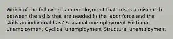 Which of the following is unemployment that arises a mismatch between the skills that are needed in the labor force and the skills an individual has? Seasonal unemployment Frictional unemployment Cyclical unemployment Structural unemployment