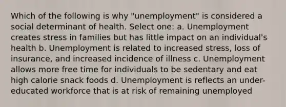 Which of the following is why "unemployment" is considered a social determinant of health. Select one: a. Unemployment creates stress in families but has little impact on an individual's health b. Unemployment is related to increased stress, loss of insurance, and increased incidence of illness c. Unemployment allows more free time for individuals to be sedentary and eat high calorie snack foods d. Unemployment is reflects an under-educated workforce that is at risk of remaining unemployed