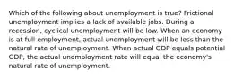 Which of the following about unemployment is true? Frictional unemployment implies a lack of available jobs. During a recession, cyclical unemployment will be low. When an economy is at full employment, actual unemployment will be less than the natural rate of unemployment. When actual GDP equals potential GDP, the actual unemployment rate will equal the economy's natural rate of unemployment.