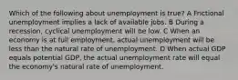 Which of the following about unemployment is true? A Frictional unemployment implies a lack of available jobs. B During a recession, cyclical unemployment will be low. C When an economy is at full employment, actual unemployment will be less than the natural rate of unemployment. D When actual GDP equals potential GDP, the actual unemployment rate will equal the economy's natural rate of unemployment.