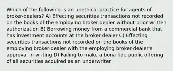 Which of the following is an unethical practice for agents of broker-dealers? A) Effecting securities transactions not recorded on the books of the employing broker-dealer without prior written authorization B) Borrowing money from a commercial bank that has investment accounts at the broker-dealer C) Effecting securities transactions not recorded on the books of the employing broker-dealer with the employing broker-dealer's approval in writing D) Failing to make a bona fide public offering of all securities acquired as an underwriter