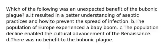 Which of the following was an unexpected benefit of the bubonic plague? a.It resulted in a better understanding of aseptic practices and how to prevent the spread of infection. b.The population of Europe experienced a baby boom. c.The population decline enabled the cultural advancement of the Renaissance. d.There was no benefit to the bubonic plague.