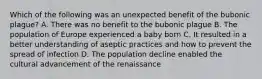 Which of the following was an unexpected benefit of the bubonic plague? A. There was no benefit to the bubonic plague B. The population of Europe experienced a baby born C. It resulted in a better understanding of aseptic practices and how to prevent the spread of infection D. The population decline enabled the cultural advancement of the renaissance