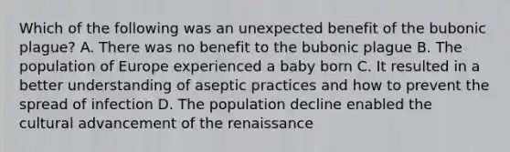 Which of the following was an unexpected benefit of the bubonic plague? A. There was no benefit to the bubonic plague B. The population of Europe experienced a baby born C. It resulted in a better understanding of aseptic practices and how to prevent the spread of infection D. The population decline enabled the cultural advancement of the renaissance